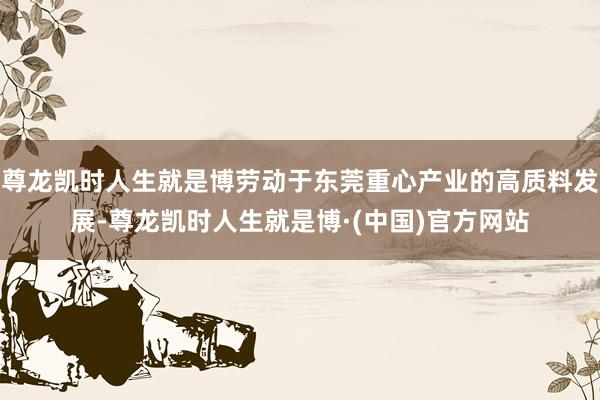 尊龙凯时人生就是博劳动于东莞重心产业的高质料发展-尊龙凯时人生就是博·(中国)官方网站