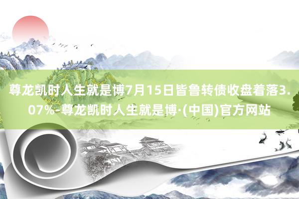 尊龙凯时人生就是博7月15日皆鲁转债收盘着落3.07%-尊龙凯时人生就是博·(中国)官方网站