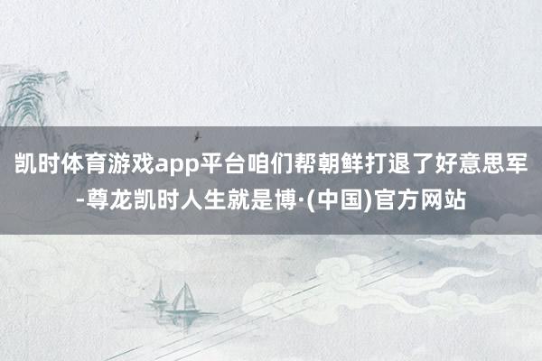凯时体育游戏app平台咱们帮朝鲜打退了好意思军-尊龙凯时人生就是博·(中国)官方网站