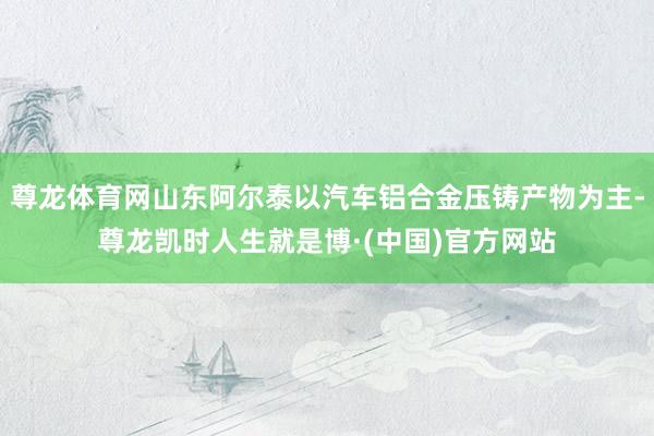 尊龙体育网山东阿尔泰以汽车铝合金压铸产物为主-尊龙凯时人生就是博·(中国)官方网站