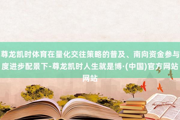 尊龙凯时体育在量化交往策略的普及、南向资金参与度进步配景下-尊龙凯时人生就是博·(中国)官方网站