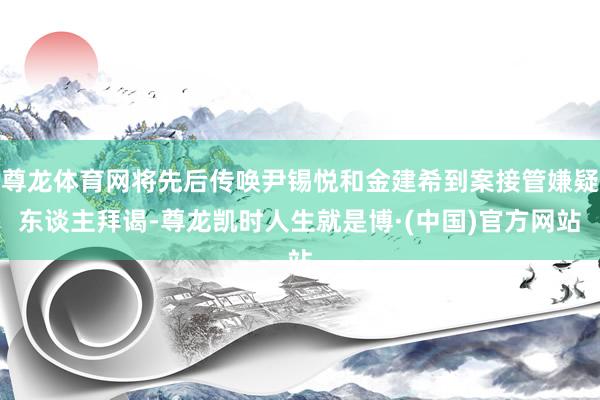 尊龙体育网将先后传唤尹锡悦和金建希到案接管嫌疑东谈主拜谒-尊龙凯时人生就是博·(中国)官方网站