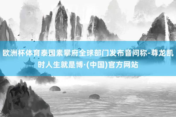 欧洲杯体育泰国素攀府全球部门发布音问称-尊龙凯时人生就是博·(中国)官方网站