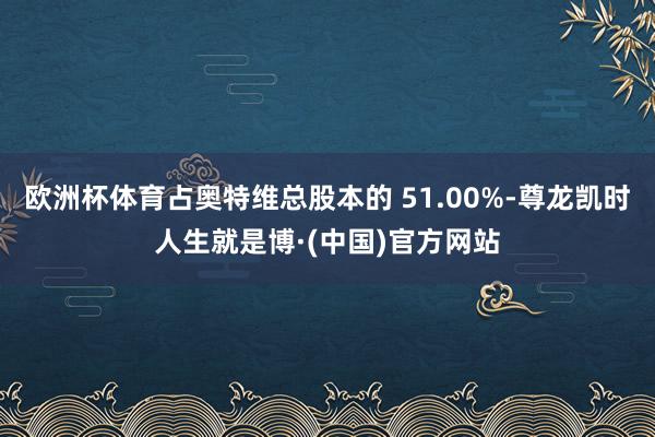 欧洲杯体育占奥特维总股本的 51.00%-尊龙凯时人生就是博·(中国)官方网站