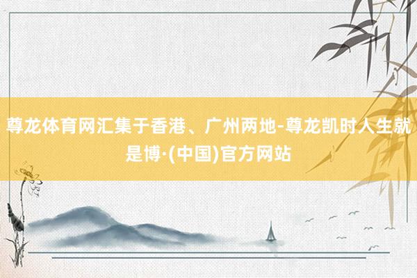 尊龙体育网汇集于香港、广州两地-尊龙凯时人生就是博·(中国)官方网站