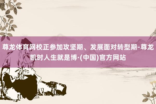 尊龙体育网校正参加攻坚期、发展面对转型期-尊龙凯时人生就是博·(中国)官方网站