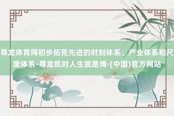 尊龙体育网初步拓荒先进的时刻体系、产业体系和尺度体系-尊龙凯时人生就是博·(中国)官方网站