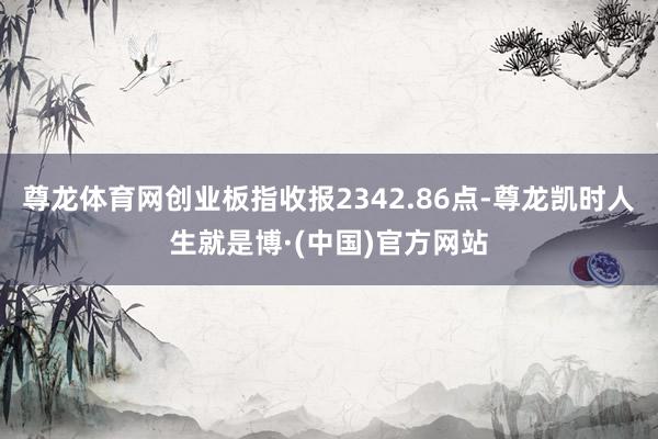 尊龙体育网创业板指收报2342.86点-尊龙凯时人生就是博·(中国)官方网站