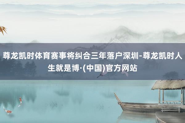 尊龙凯时体育赛事将纠合三年落户深圳-尊龙凯时人生就是博·(中国)官方网站