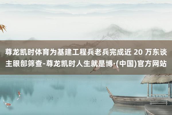 尊龙凯时体育为基建工程兵老兵完成近 20 万东谈主眼部筛查-尊龙凯时人生就是博·(中国)官方网站