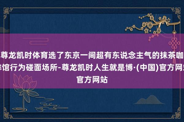 尊龙凯时体育选了东京一间超有东说念主气的抹茶咖啡馆行为碰面场所-尊龙凯时人生就是博·(中国)官方网站