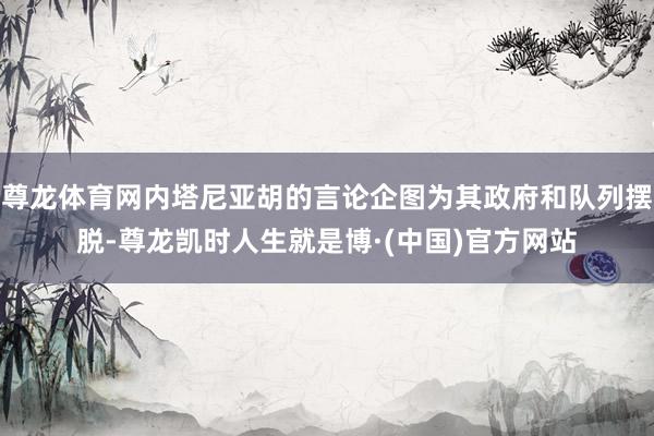 尊龙体育网内塔尼亚胡的言论企图为其政府和队列摆脱-尊龙凯时人生就是博·(中国)官方网站