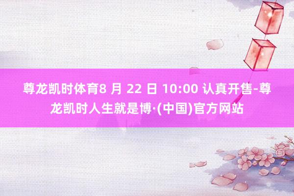 尊龙凯时体育8 月 22 日 10:00 认真开售-尊龙凯时人生就是博·(中国)官方网站