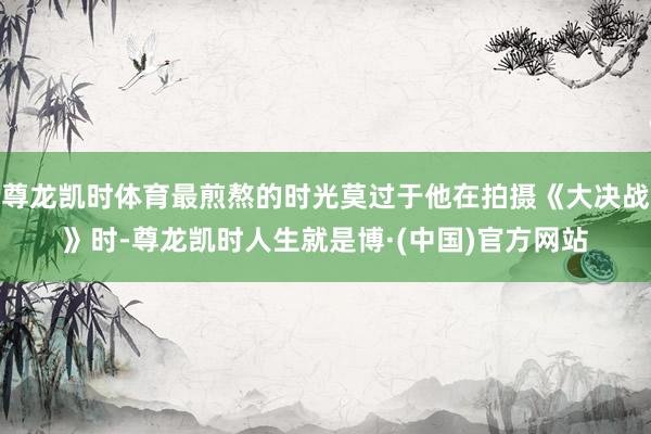 尊龙凯时体育最煎熬的时光莫过于他在拍摄《大决战》时-尊龙凯时人生就是博·(中国)官方网站