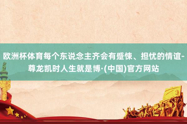欧洲杯体育每个东说念主齐会有蹙悚、担忧的情谊-尊龙凯时人生就是博·(中国)官方网站