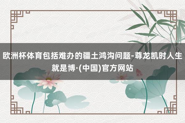 欧洲杯体育包括难办的疆土鸿沟问题-尊龙凯时人生就是博·(中国)官方网站