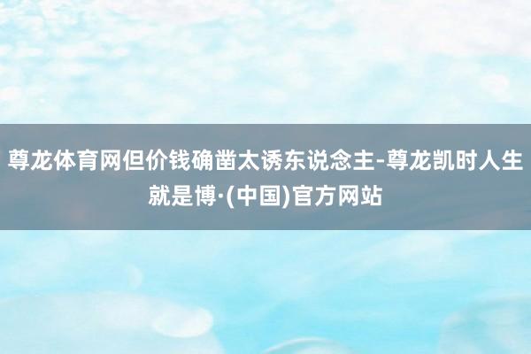 尊龙体育网但价钱确凿太诱东说念主-尊龙凯时人生就是博·(中国)官方网站