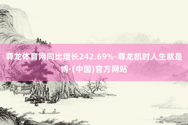 尊龙体育网同比增长242.69%-尊龙凯时人生就是博·(中国)官方网站
