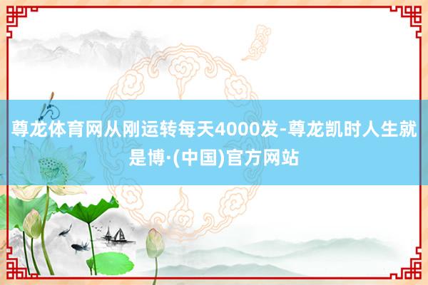 尊龙体育网从刚运转每天4000发-尊龙凯时人生就是博·(中国)官方网站