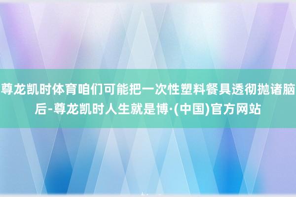 尊龙凯时体育咱们可能把一次性塑料餐具透彻抛诸脑后-尊龙凯时人生就是博·(中国)官方网站