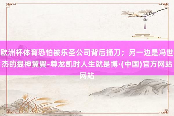 欧洲杯体育恐怕被乐圣公司背后捅刀；另一边是冯世杰的提神翼翼-尊龙凯时人生就是博·(中国)官方网站