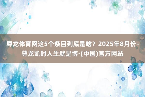 尊龙体育网这5个条目到底是啥？2025年8月份-尊龙凯时人生就是博·(中国)官方网站