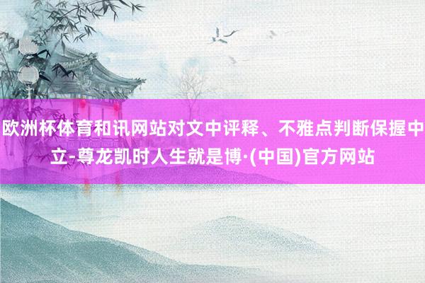 欧洲杯体育和讯网站对文中评释、不雅点判断保握中立-尊龙凯时人生就是博·(中国)官方网站