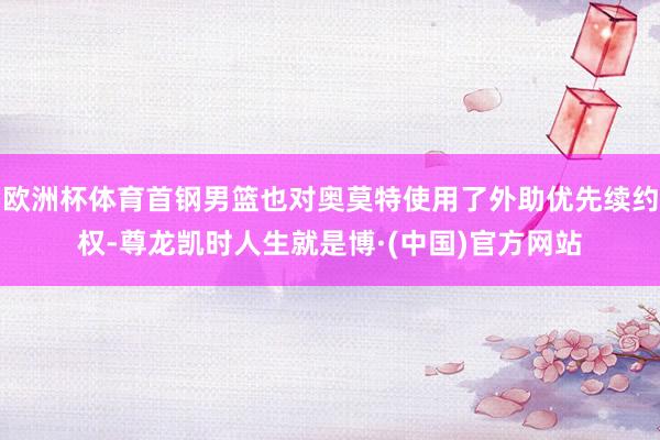 欧洲杯体育首钢男篮也对奥莫特使用了外助优先续约权-尊龙凯时人生就是博·(中国)官方网站