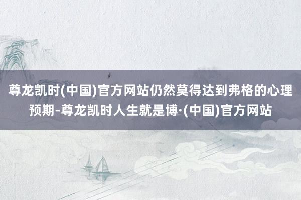 尊龙凯时(中国)官方网站仍然莫得达到弗格的心理预期-尊龙凯时人生就是博·(中国)官方网站