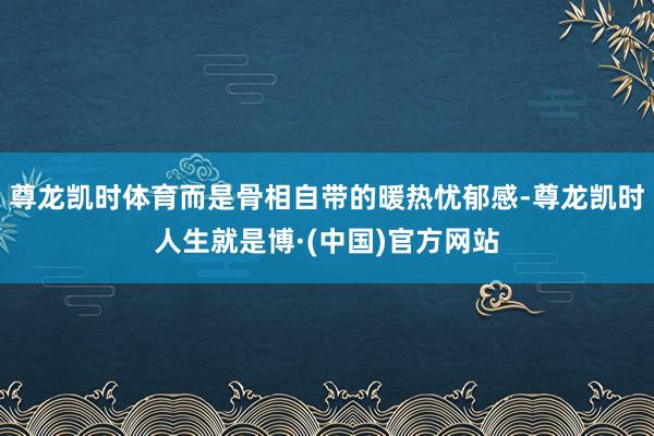 尊龙凯时体育而是骨相自带的暖热忧郁感-尊龙凯时人生就是博·(中国)官方网站