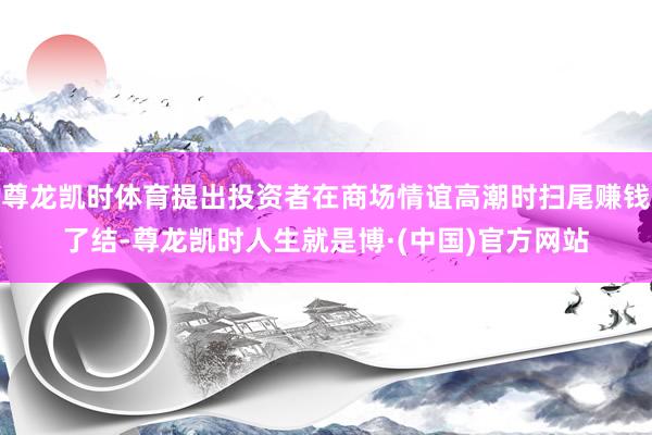尊龙凯时体育提出投资者在商场情谊高潮时扫尾赚钱了结-尊龙凯时人生就是博·(中国)官方网站