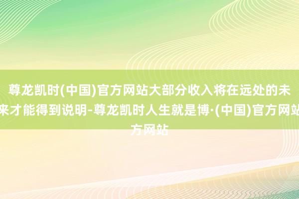 尊龙凯时(中国)官方网站大部分收入将在远处的未来才能得到说明-尊龙凯时人生就是博·(中国)官方网站