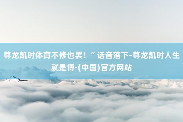尊龙凯时体育不修也罢！”话音落下-尊龙凯时人生就是博·(中国)官方网站