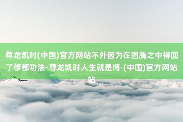 尊龙凯时(中国)官方网站不外因为在图腾之中得回了修都功法-尊龙凯时人生就是博·(中国)官方网站