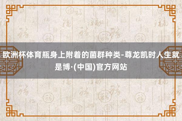 欧洲杯体育瓶身上附着的菌群种类-尊龙凯时人生就是博·(中国)官方网站