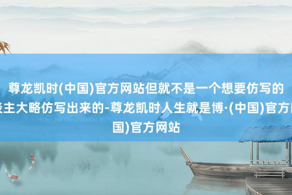 尊龙凯时(中国)官方网站但就不是一个想要仿写的东谈主大略仿写出来的-尊龙凯时人生就是博·(中国)官方网站