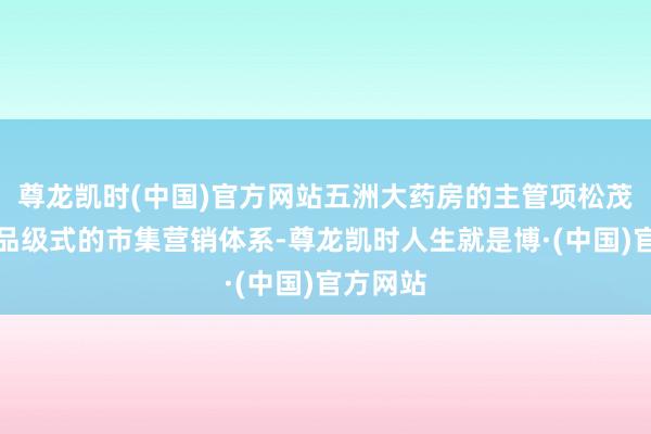 尊龙凯时(中国)官方网站五洲大药房的主管项松茂创建了品级式的市集营销体系-尊龙凯时人生就是博·(中国)官方网站
