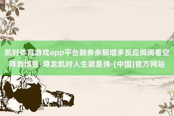 凯时体育游戏app平台融券余额增多反应阛阓看空阵势增强-尊龙凯时人生就是博·(中国)官方网站