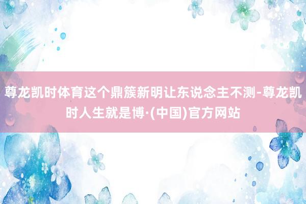 尊龙凯时体育这个鼎簇新明让东说念主不测-尊龙凯时人生就是博·(中国)官方网站