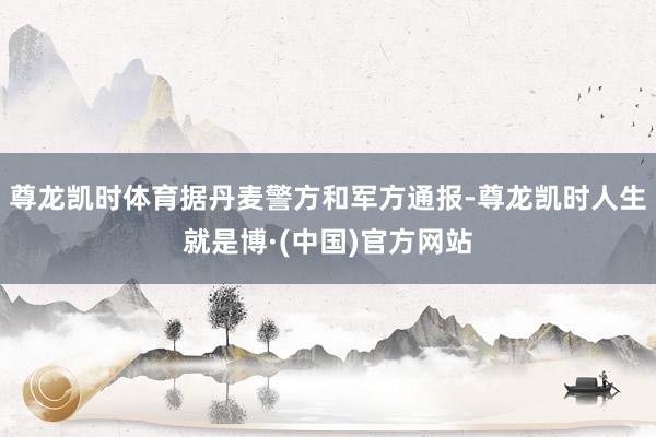 尊龙凯时体育据丹麦警方和军方通报-尊龙凯时人生就是博·(中国)官方网站