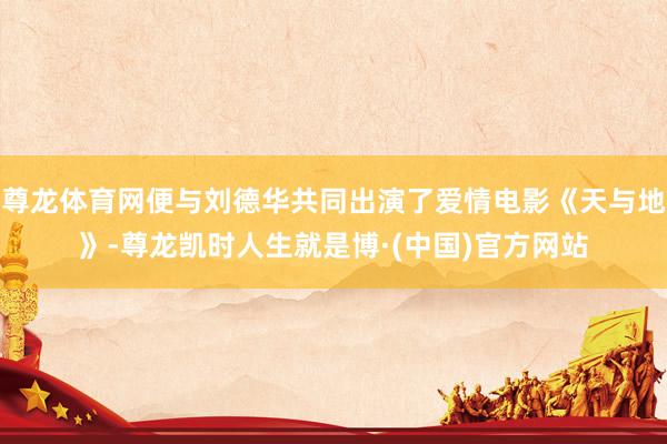 尊龙体育网便与刘德华共同出演了爱情电影《天与地》-尊龙凯时人生就是博·(中国)官方网站