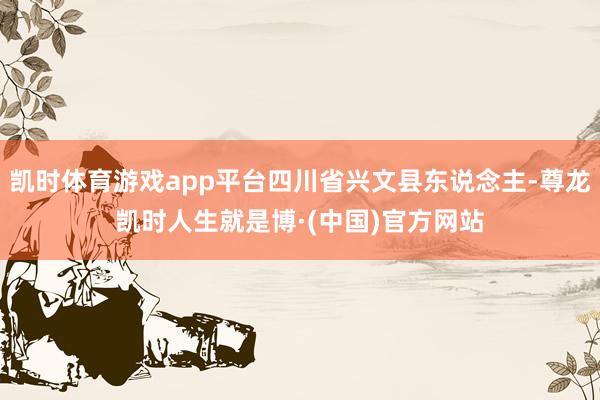 凯时体育游戏app平台四川省兴文县东说念主-尊龙凯时人生就是博·(中国)官方网站