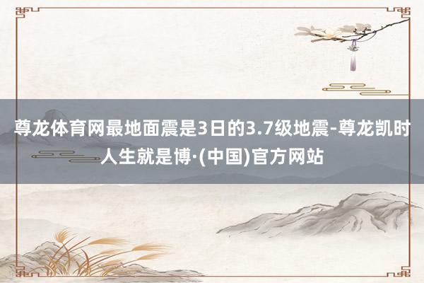 尊龙体育网最地面震是3日的3.7级地震-尊龙凯时人生就是博·(中国)官方网站