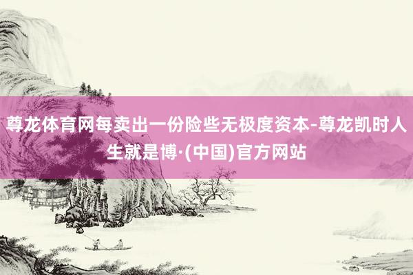尊龙体育网每卖出一份险些无极度资本-尊龙凯时人生就是博·(中国)官方网站