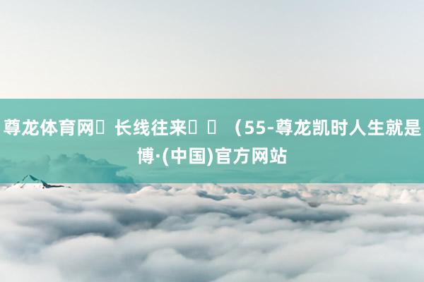 尊龙体育网‌长线往来‌‌（55-尊龙凯时人生就是博·(中国)官方网站