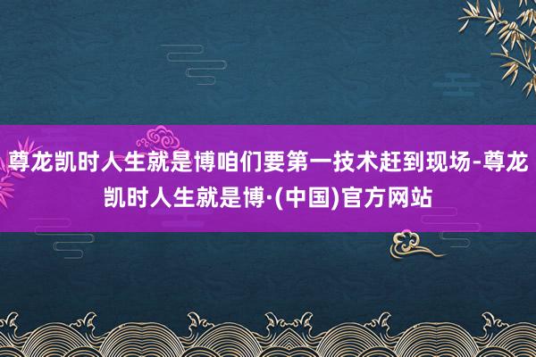 尊龙凯时人生就是博咱们要第一技术赶到现场-尊龙凯时人生就是博·(中国)官方网站