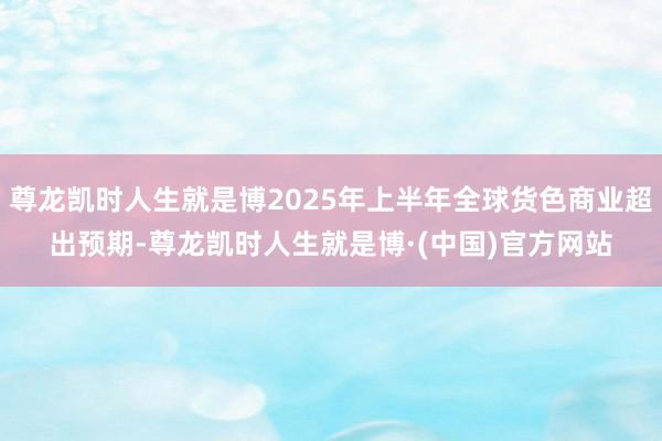 尊龙凯时人生就是博2025年上半年全球货色商业超出预期-尊龙凯时人生就是博·(中国)官方网站