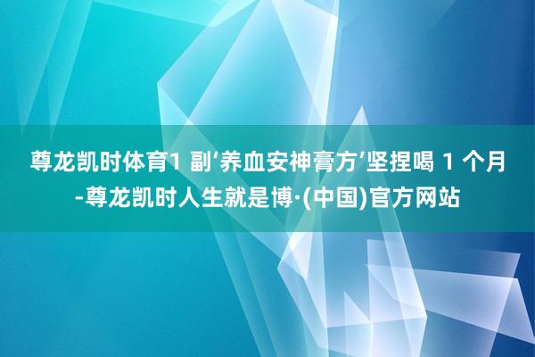 尊龙凯时体育1 副‘养血安神膏方’坚捏喝 1 个月-尊龙凯时人生就是博·(中国)官方网站