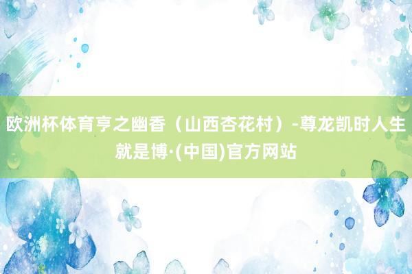 欧洲杯体育亨之幽香（山西杏花村）-尊龙凯时人生就是博·(中国)官方网站