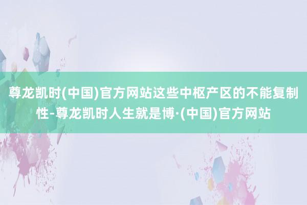 尊龙凯时(中国)官方网站这些中枢产区的不能复制性-尊龙凯时人生就是博·(中国)官方网站